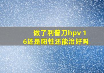 做了利普刀hpv 16还是阳性还能治好吗